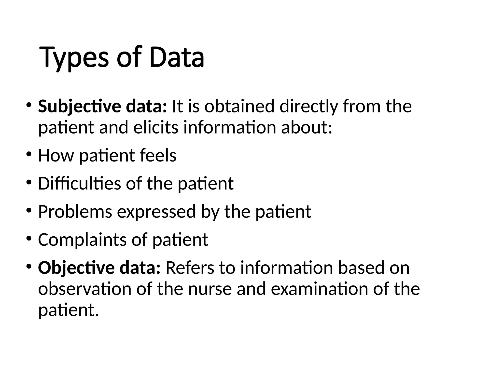 Types of Data
• Subjective data: It is obtained directly from the
patient and elicits information about:
• How patient feels
• Difficulties of the patient
• Problems expressed by the patient
• Complaints of patient
• Objective data: Refers to information based on
observation of the nurse and examination of the
patient.
 