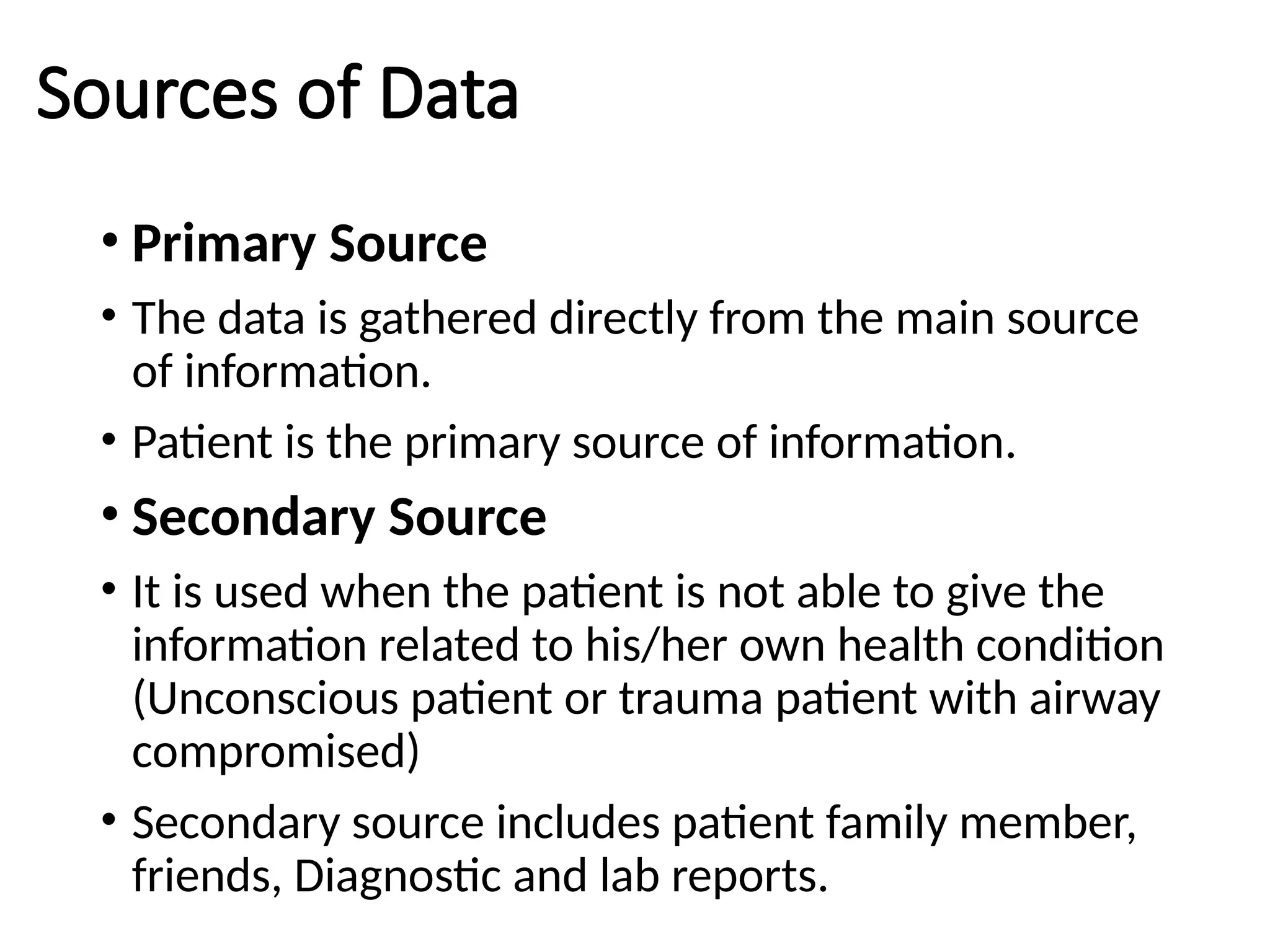 Sources of Data
• Primary Source
• The data is gathered directly from the main source
of information.
• Patient is the primary source of information.
• Secondary Source
• It is used when the patient is not able to give the
information related to his/her own health condition
(Unconscious patient or trauma patient with airway
compromised)
• Secondary source includes patient family member,
friends, Diagnostic and lab reports.
 