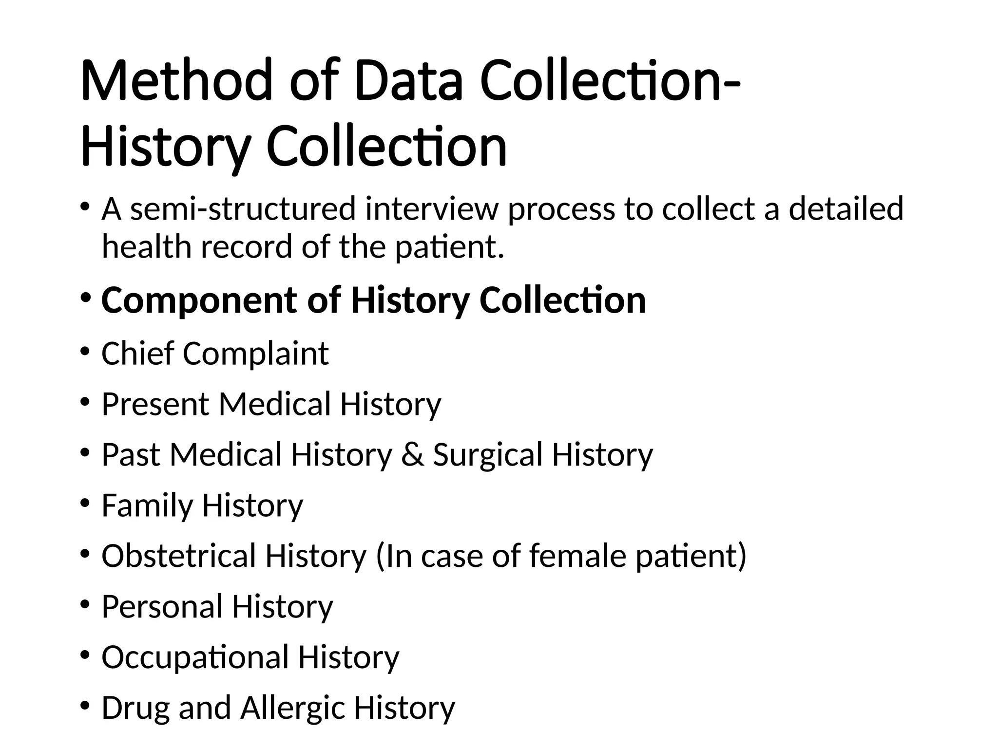 Method of Data Collection-
History Collection
• A semi-structured interview process to collect a detailed
health record of the patient.
• Component of History Collection
• Chief Complaint
• Present Medical History
• Past Medical History & Surgical History
• Family History
• Obstetrical History (In case of female patient)
• Personal History
• Occupational History
• Drug and Allergic History
 