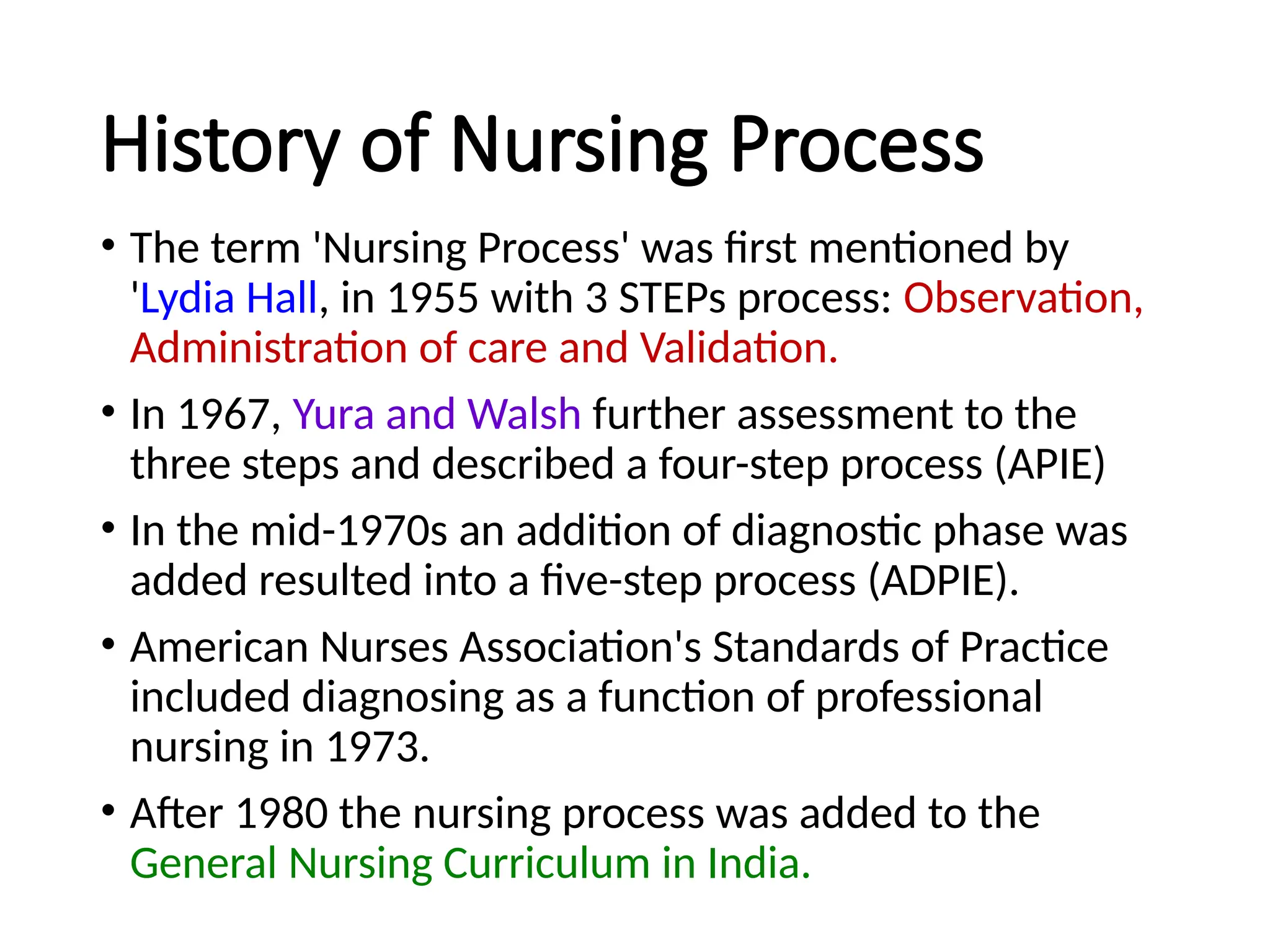 History of Nursing Process
• The term 'Nursing Process' was first mentioned by
'Lydia Hall, in 1955 with 3 STEPs process: Observation,
Administration of care and Validation.
• In 1967, Yura and Walsh further assessment to the
three steps and described a four-step process (APIE)
• In the mid-1970s an addition of diagnostic phase was
added resulted into a five-step process (ADPIE).
• American Nurses Association's Standards of Practice
included diagnosing as a function of professional
nursing in 1973.
• After 1980 the nursing process was added to the
General Nursing Curriculum in India.
 
