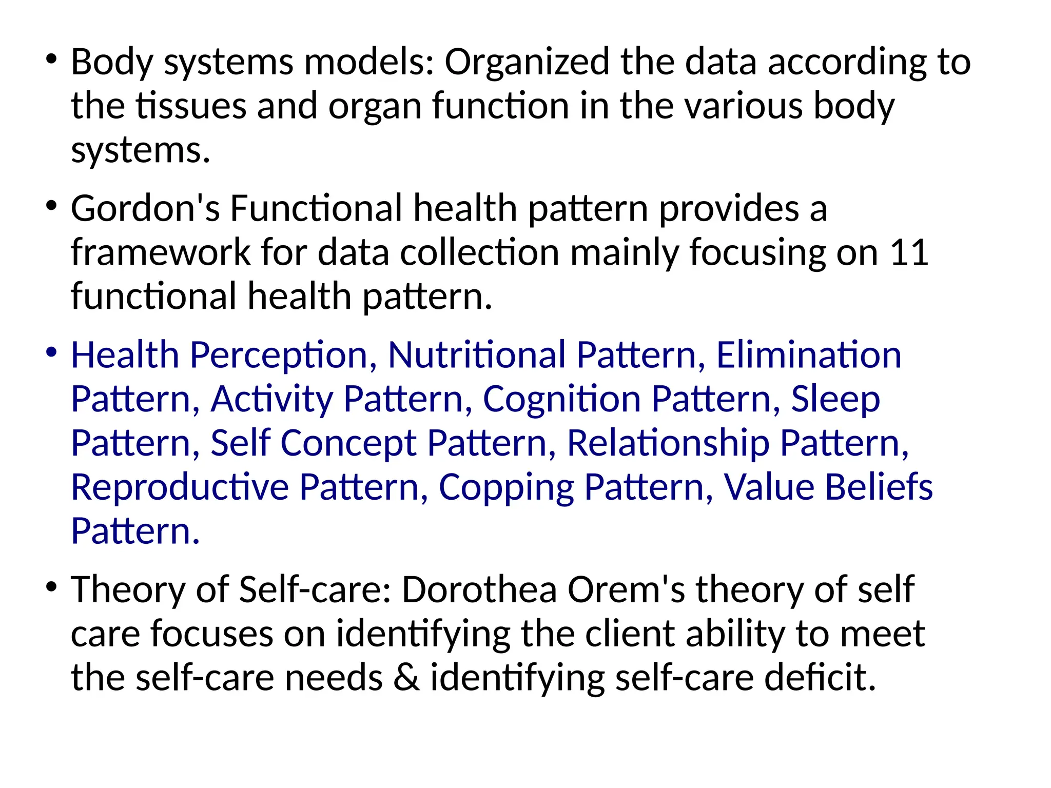 • Body systems models: Organized the data according to
the tissues and organ function in the various body
systems.
• Gordon's Functional health pattern provides a
framework for data collection mainly focusing on 11
functional health pattern.
• Health Perception, Nutritional Pattern, Elimination
Pattern, Activity Pattern, Cognition Pattern, Sleep
Pattern, Self Concept Pattern, Relationship Pattern,
Reproductive Pattern, Copping Pattern, Value Beliefs
Pattern.
• Theory of Self-care: Dorothea Orem's theory of self
care focuses on identifying the client ability to meet
the self-care needs & identifying self-care deficit.
 