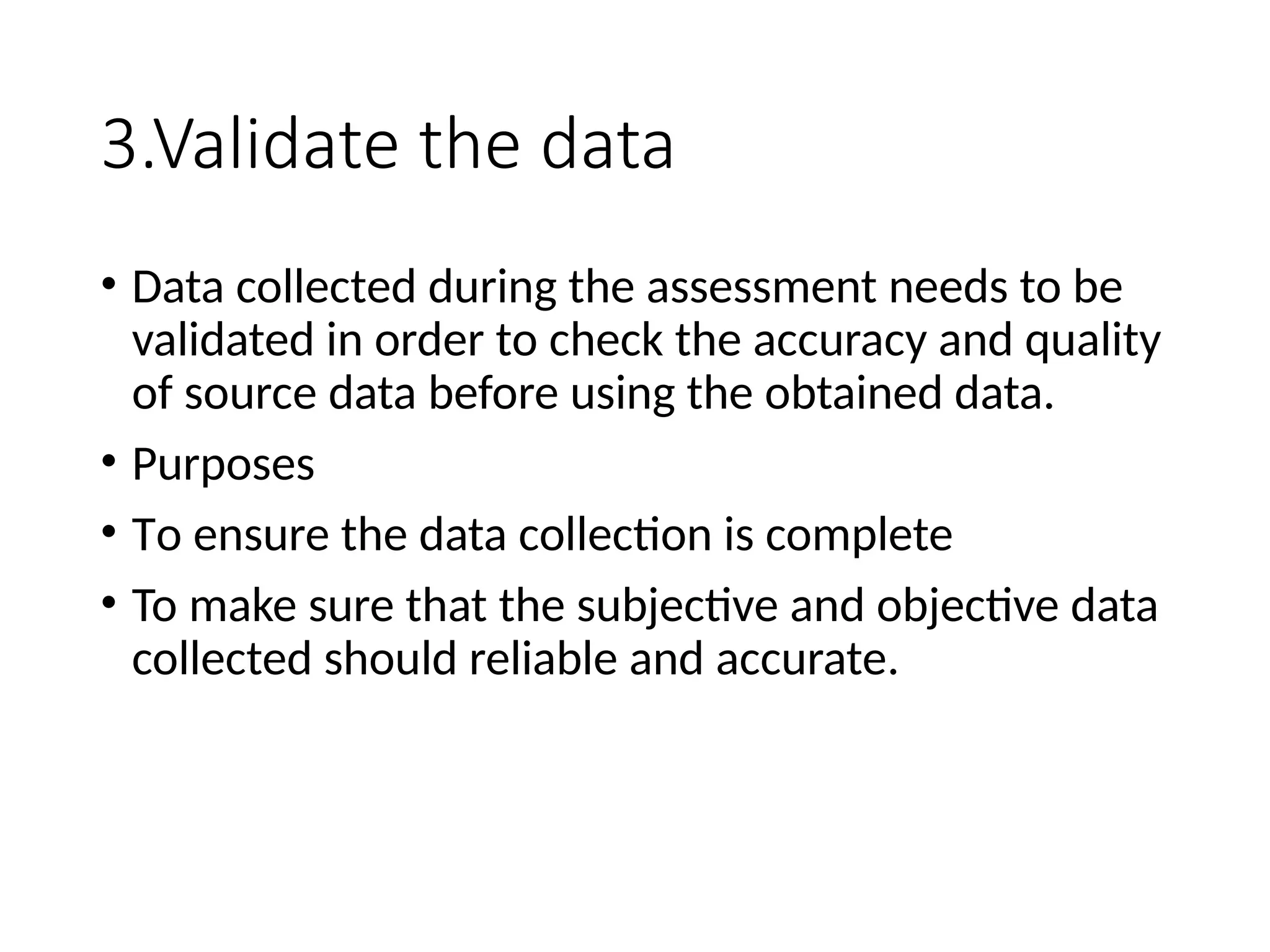 3.Validate the data
• Data collected during the assessment needs to be
validated in order to check the accuracy and quality
of source data before using the obtained data.
• Purposes
• To ensure the data collection is complete
• To make sure that the subjective and objective data
collected should reliable and accurate.
 