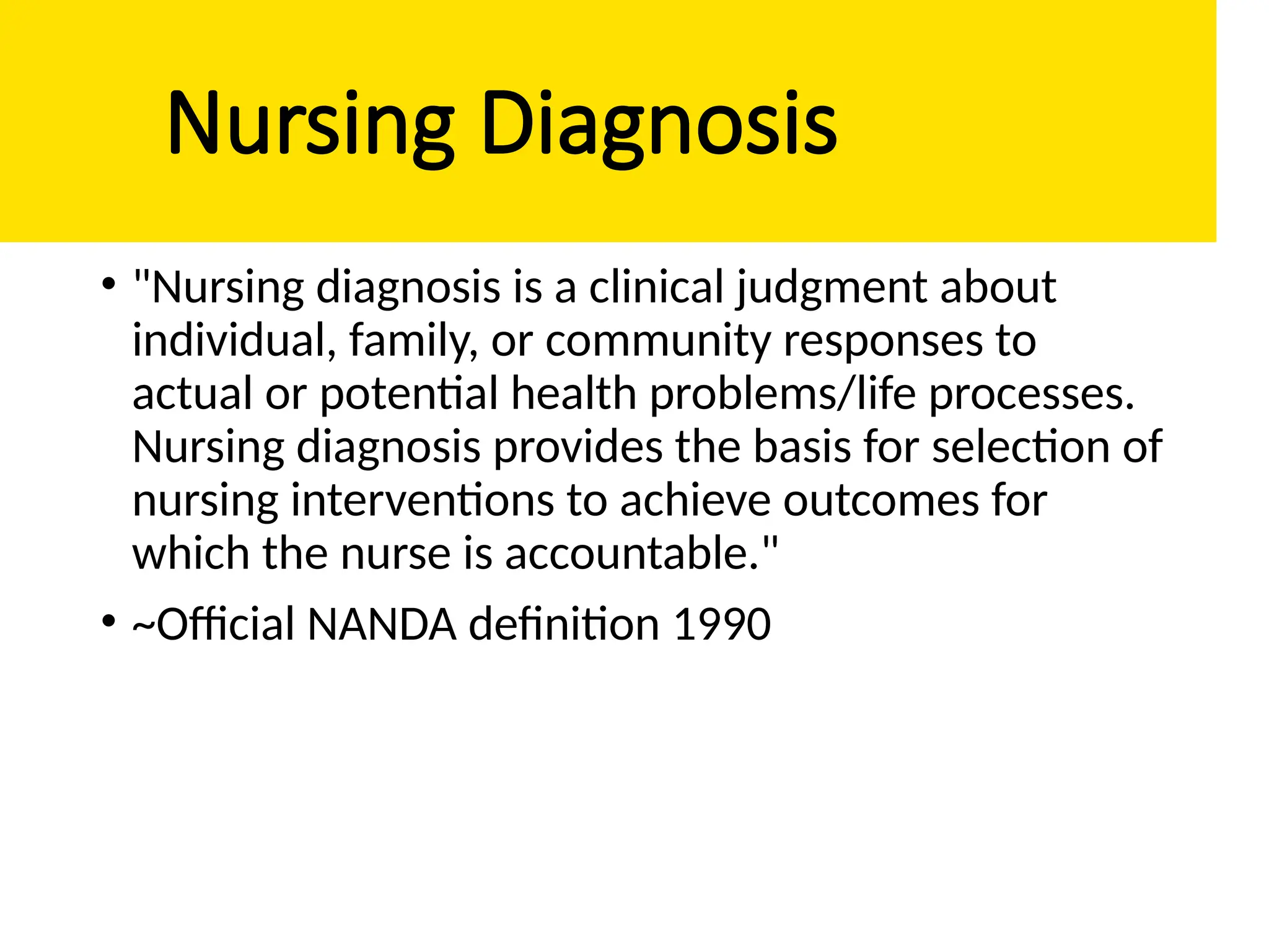 Nursing Diagnosis
• "Nursing diagnosis is a clinical judgment about
individual, family, or community responses to
actual or potential health problems/life processes.
Nursing diagnosis provides the basis for selection of
nursing interventions to achieve outcomes for
which the nurse is accountable."
• ~Official NANDA definition 1990
 