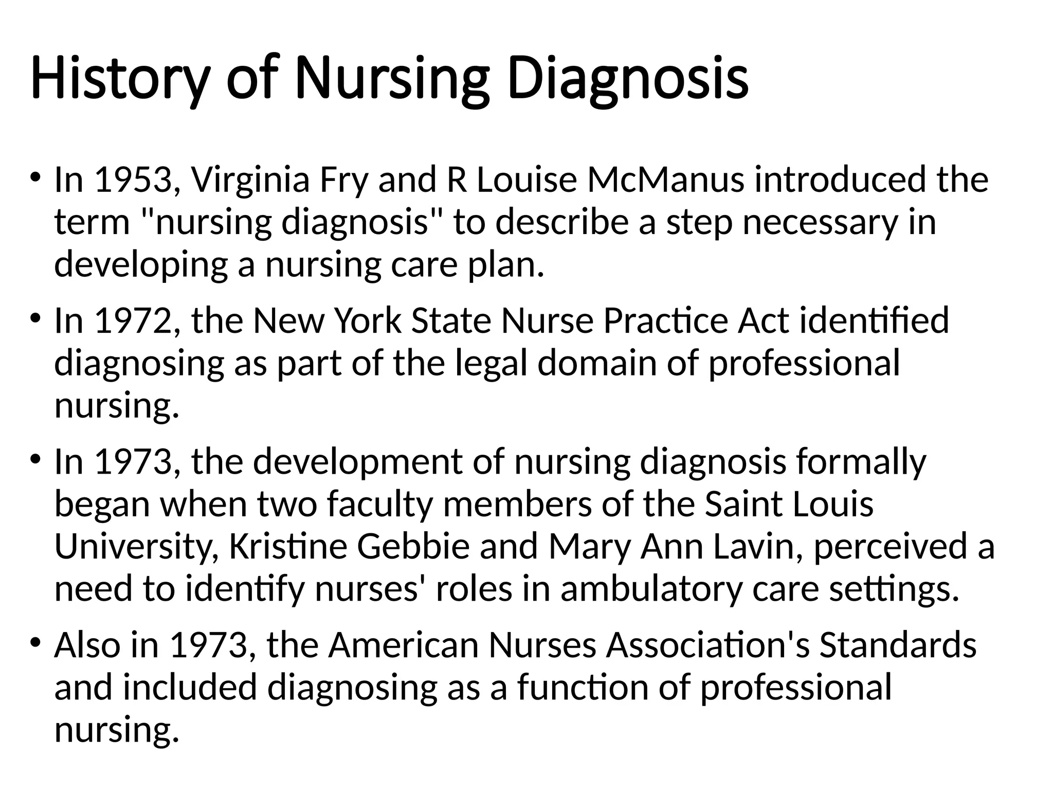 History of Nursing Diagnosis
• In 1953, Virginia Fry and R Louise McManus introduced the
term "nursing diagnosis" to describe a step necessary in
developing a nursing care plan.
• In 1972, the New York State Nurse Practice Act identified
diagnosing as part of the legal domain of professional
nursing.
• In 1973, the development of nursing diagnosis formally
began when two faculty members of the Saint Louis
University, Kristine Gebbie and Mary Ann Lavin, perceived a
need to identify nurses' roles in ambulatory care settings.
• Also in 1973, the American Nurses Association's Standards
and included diagnosing as a function of professional
nursing.
 