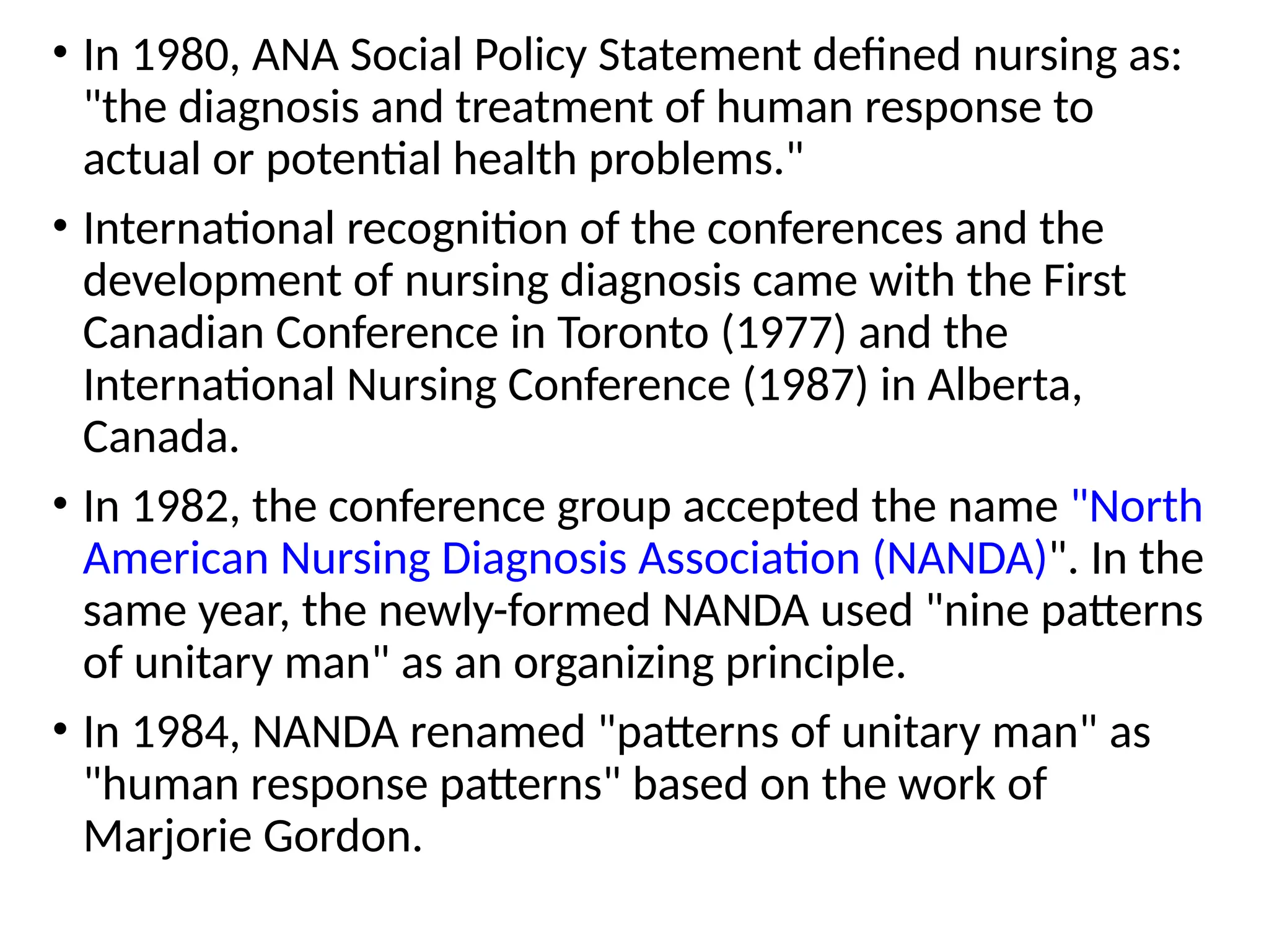 • In 1980, ANA Social Policy Statement defined nursing as:
"the diagnosis and treatment of human response to
actual or potential health problems."
• International recognition of the conferences and the
development of nursing diagnosis came with the First
Canadian Conference in Toronto (1977) and the
International Nursing Conference (1987) in Alberta,
Canada.
• In 1982, the conference group accepted the name "North
American Nursing Diagnosis Association (NANDA)". In the
same year, the newly-formed NANDA used "nine patterns
of unitary man" as an organizing principle.
• In 1984, NANDA renamed "patterns of unitary man" as
"human response patterns" based on the work of
Marjorie Gordon.
 