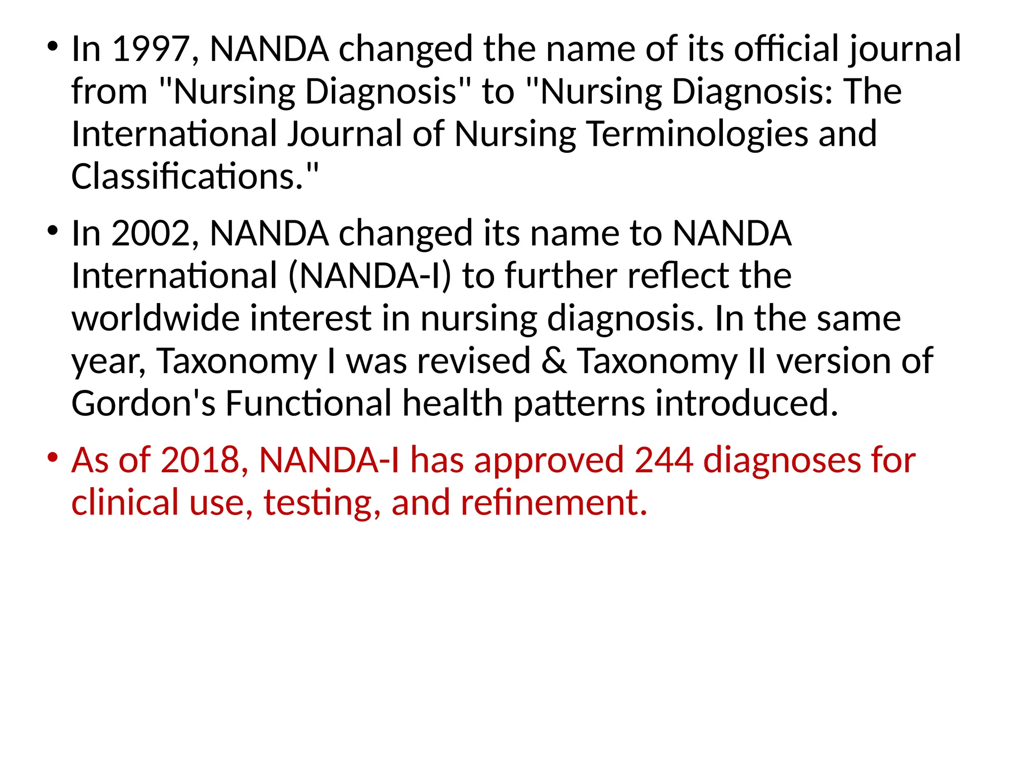 • In 1997, NANDA changed the name of its official journal
from "Nursing Diagnosis" to "Nursing Diagnosis: The
International Journal of Nursing Terminologies and
Classifications."
• In 2002, NANDA changed its name to NANDA
International (NANDA-I) to further reflect the
worldwide interest in nursing diagnosis. In the same
year, Taxonomy I was revised & Taxonomy II version of
Gordon's Functional health patterns introduced.
• As of 2018, NANDA-I has approved 244 diagnoses for
clinical use, testing, and refinement.
 