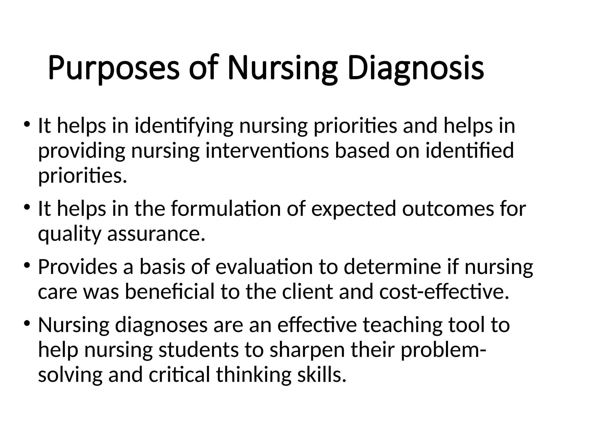 Purposes of Nursing Diagnosis
• It helps in identifying nursing priorities and helps in
providing nursing interventions based on identified
priorities.
• It helps in the formulation of expected outcomes for
quality assurance.
• Provides a basis of evaluation to determine if nursing
care was beneficial to the client and cost-effective.
• Nursing diagnoses are an effective teaching tool to
help nursing students to sharpen their problem-
solving and critical thinking skills.
 