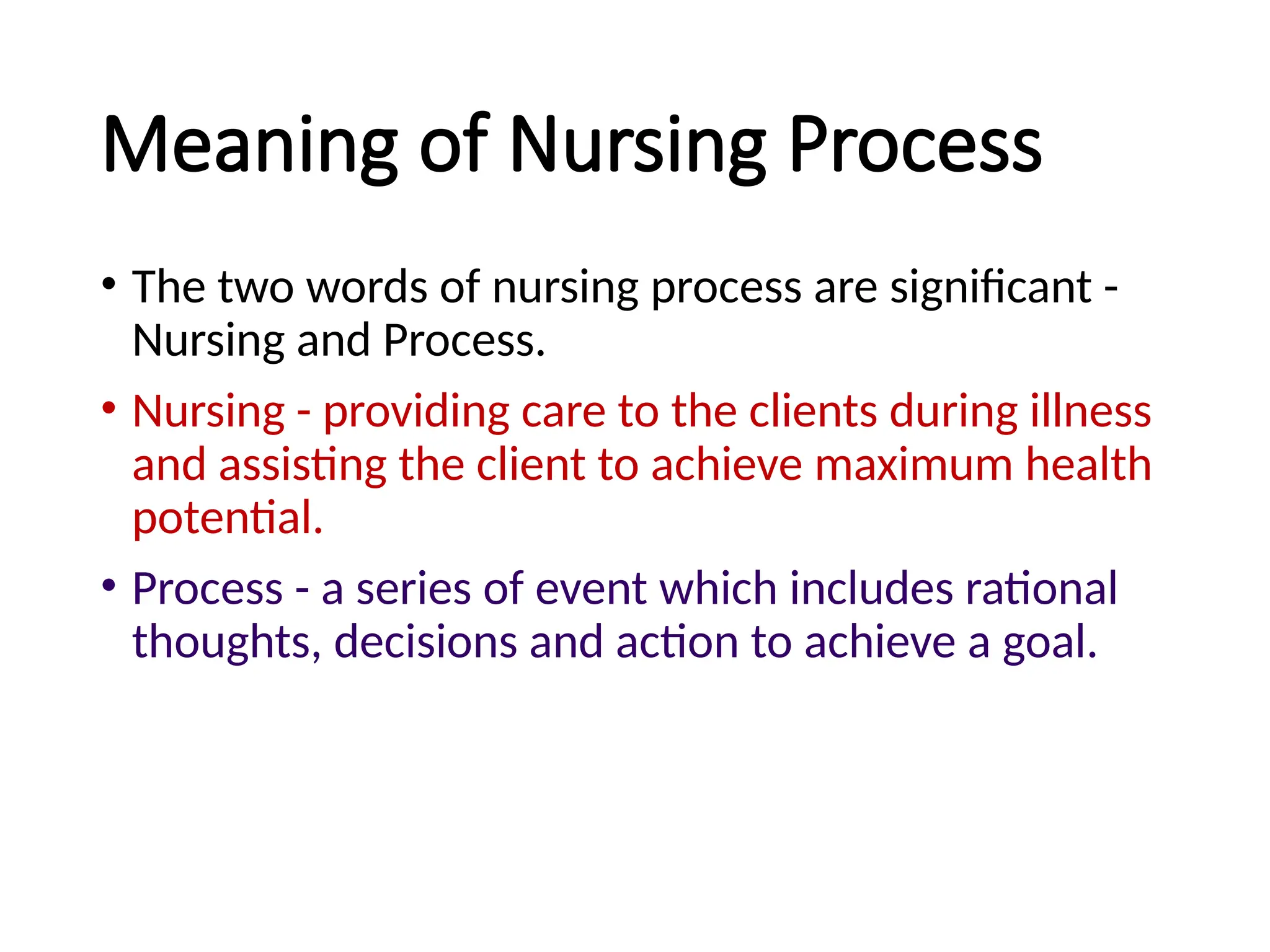 Meaning of Nursing Process
• The two words of nursing process are significant -
Nursing and Process.
• Nursing - providing care to the clients during illness
and assisting the client to achieve maximum health
potential.
• Process - a series of event which includes rational
thoughts, decisions and action to achieve a goal.
 