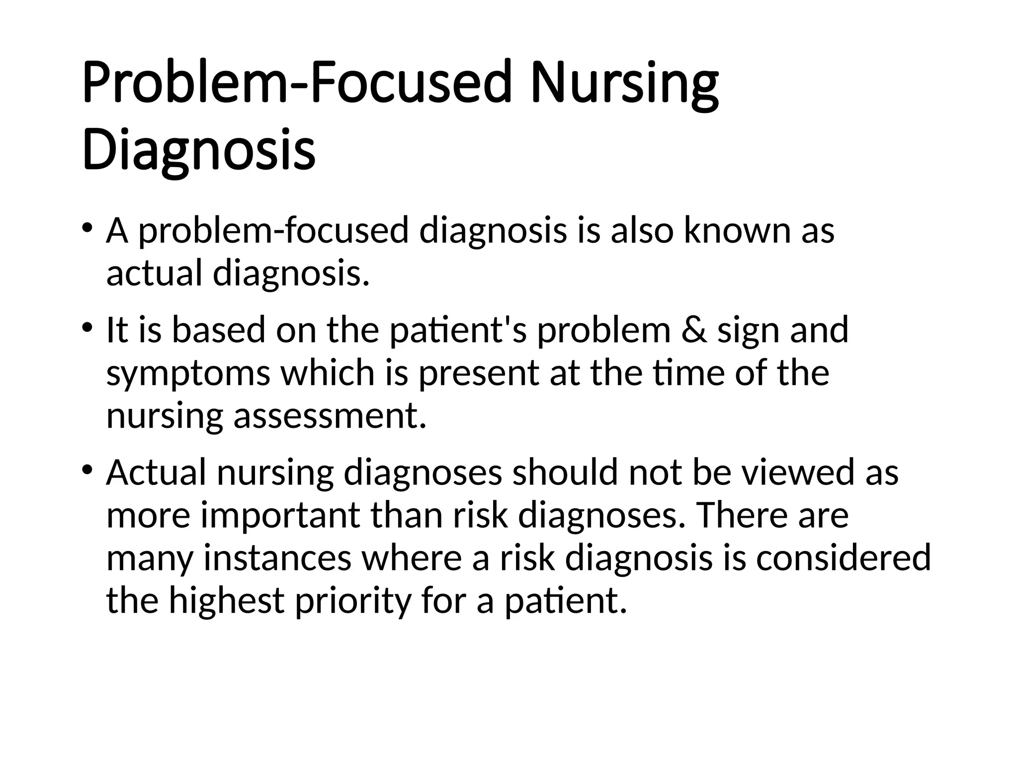 Problem-Focused Nursing
Diagnosis
• A problem-focused diagnosis is also known as
actual diagnosis.
• It is based on the patient's problem & sign and
symptoms which is present at the time of the
nursing assessment.
• Actual nursing diagnoses should not be viewed as
more important than risk diagnoses. There are
many instances where a risk diagnosis is considered
the highest priority for a patient.
 