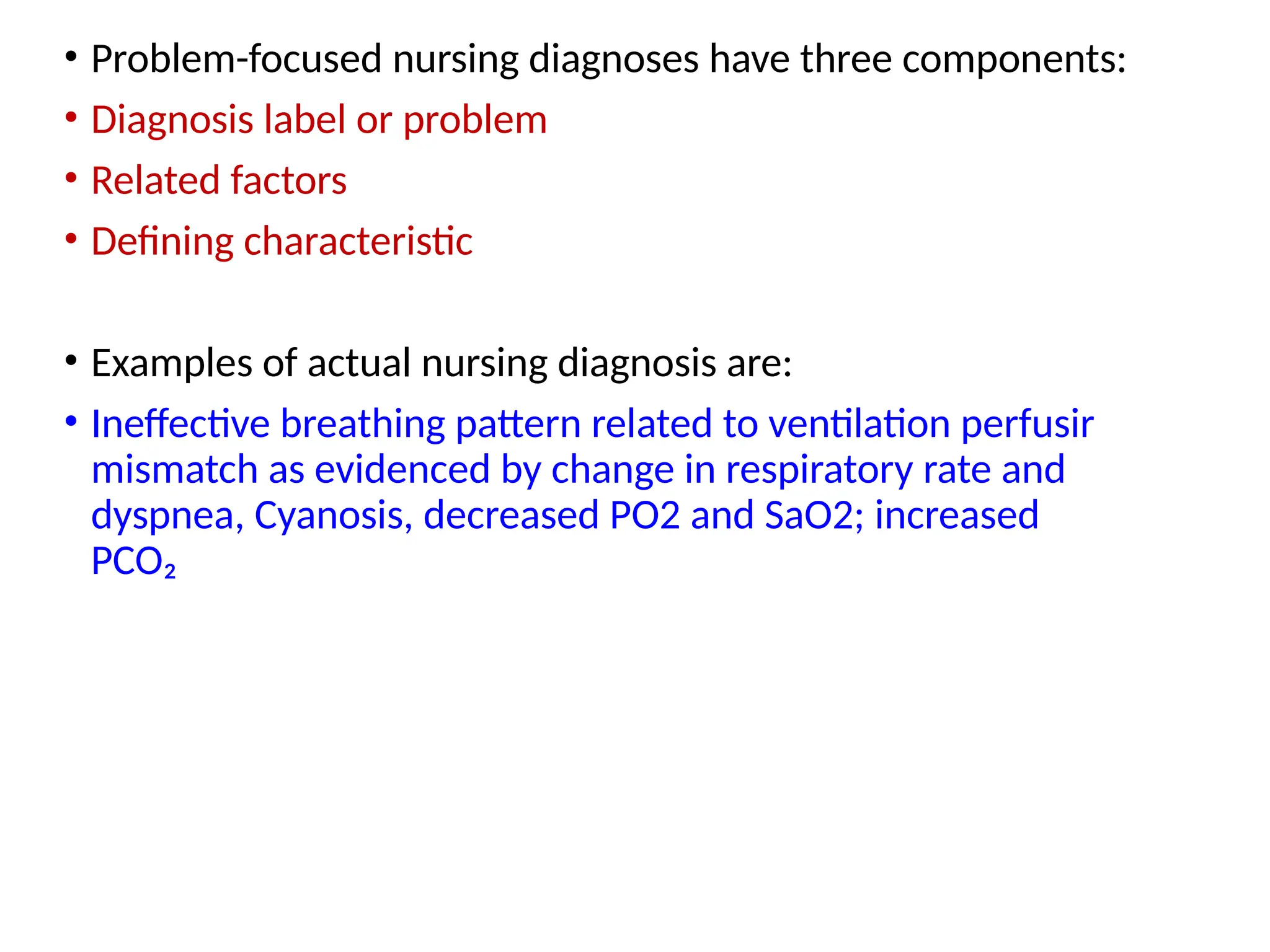 • Problem-focused nursing diagnoses have three components:
• Diagnosis label or problem
• Related factors
• Defining characteristic
• Examples of actual nursing diagnosis are:
• Ineffective breathing pattern related to ventilation perfusir
mismatch as evidenced by change in respiratory rate and
dyspnea, Cyanosis, decreased PO2 and SaO2; increased
PCO₂
 