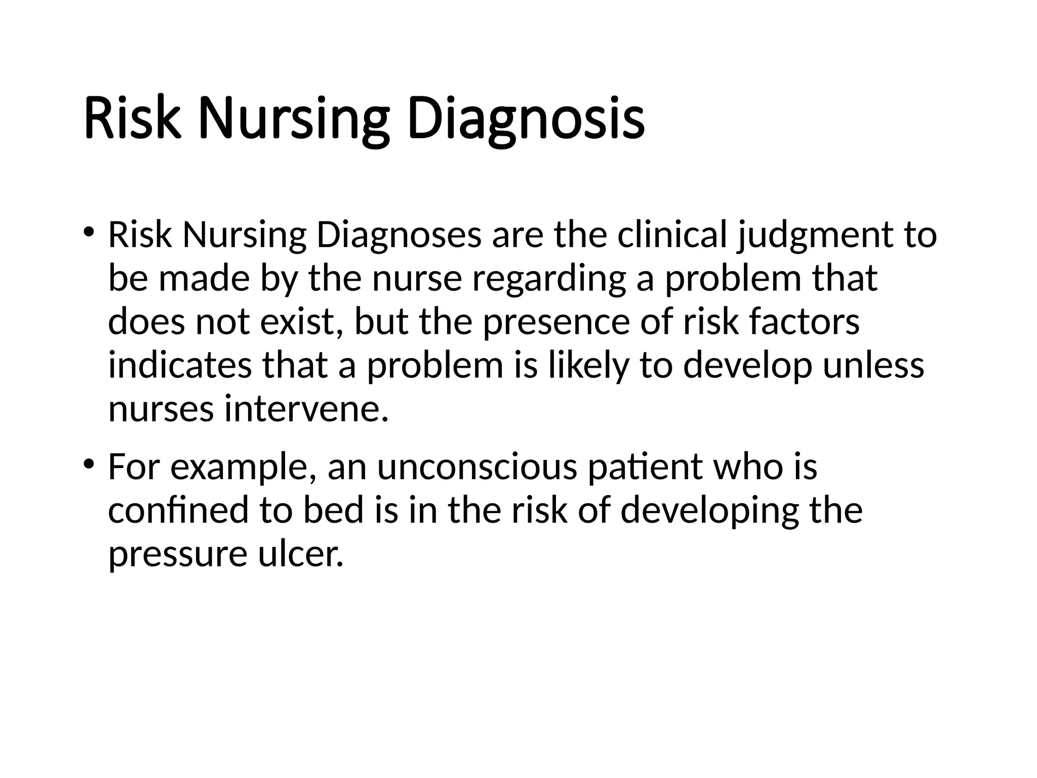 Risk Nursing Diagnosis
• Risk Nursing Diagnoses are the clinical judgment to
be made by the nurse regarding a problem that
does not exist, but the presence of risk factors
indicates that a problem is likely to develop unless
nurses intervene.
• For example, an unconscious patient who is
confined to bed is in the risk of developing the
pressure ulcer.
 