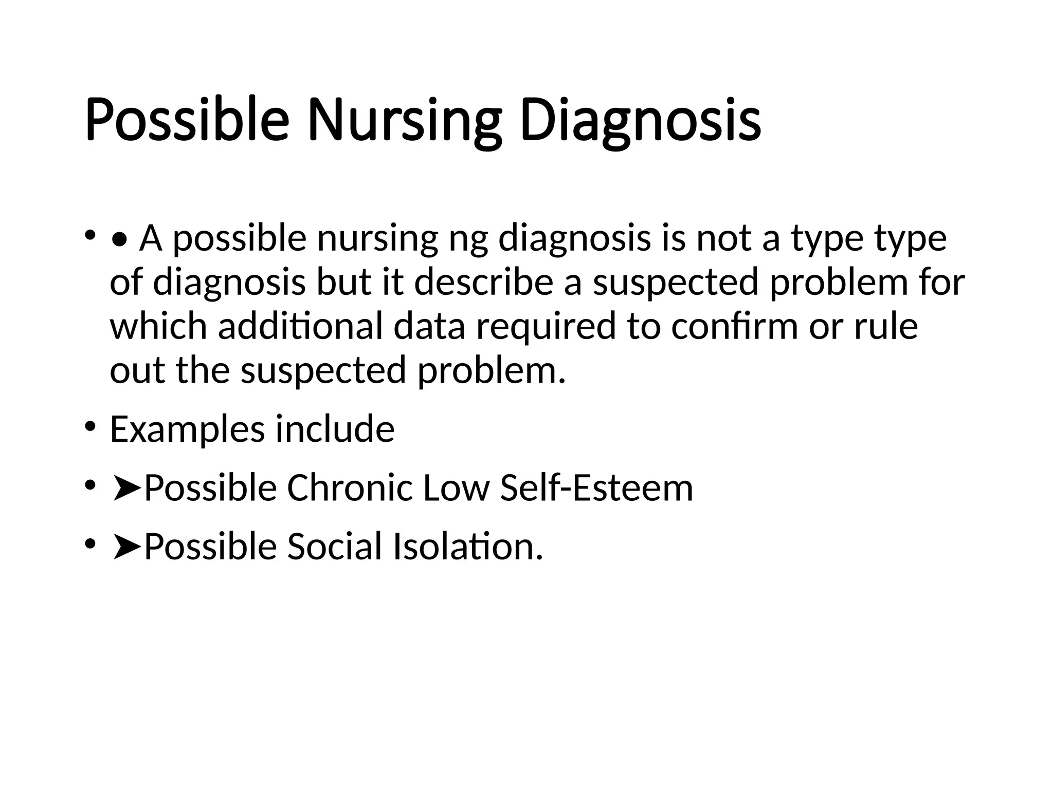 Possible Nursing Diagnosis
• • A possible nursing ng diagnosis is not a type type
of diagnosis but it describe a suspected problem for
which additional data required to confirm or rule
out the suspected problem.
• Examples include
• ➤Possible Chronic Low Self-Esteem
• ➤Possible Social Isolation.
 