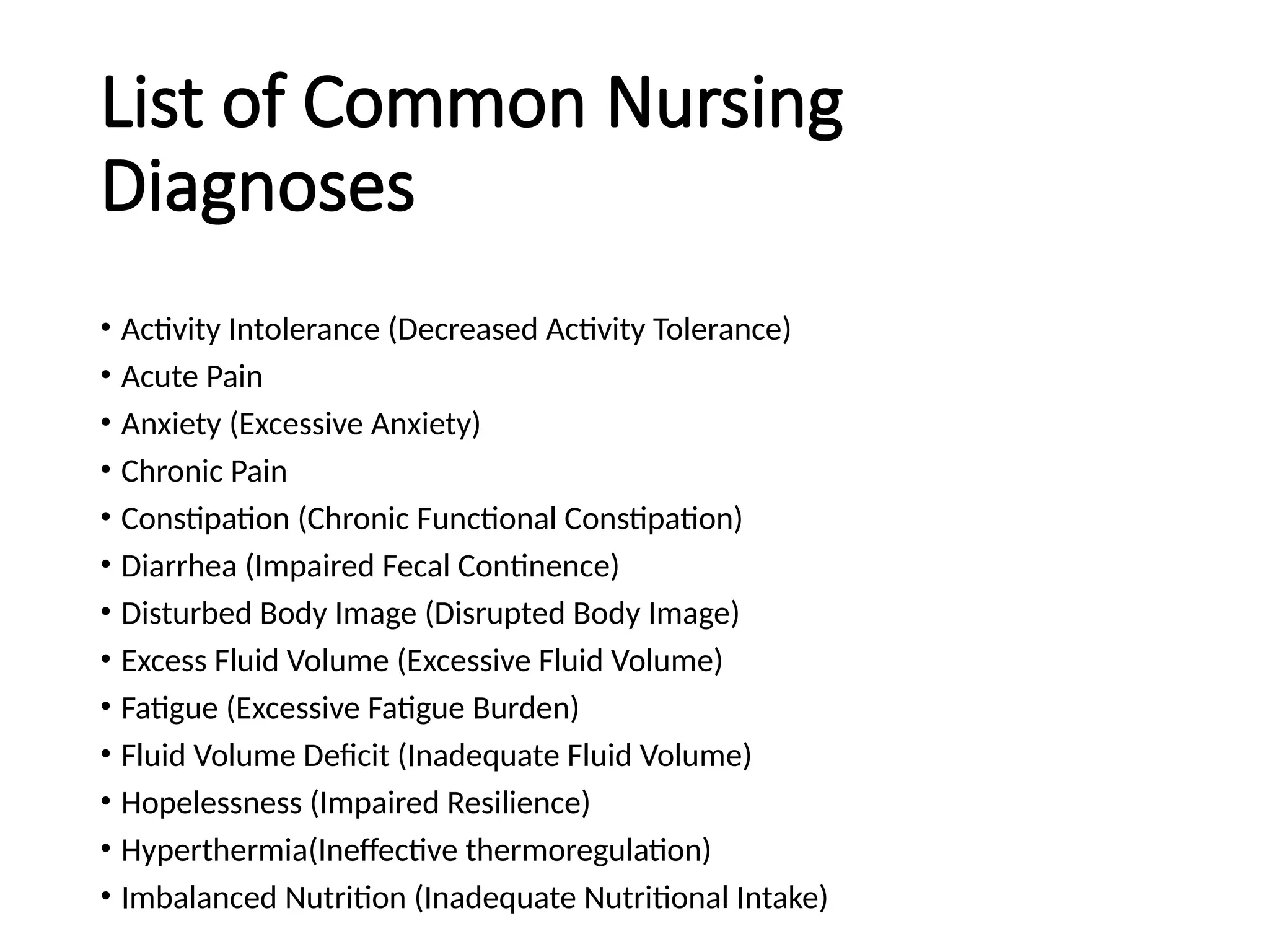 List of Common Nursing
Diagnoses
• Activity Intolerance (Decreased Activity Tolerance)
• Acute Pain
• Anxiety (Excessive Anxiety)
• Chronic Pain
• Constipation (Chronic Functional Constipation)
• Diarrhea (Impaired Fecal Continence)
• Disturbed Body Image (Disrupted Body Image)
• Excess Fluid Volume (Excessive Fluid Volume)
• Fatigue (Excessive Fatigue Burden)
• Fluid Volume Deficit (Inadequate Fluid Volume)
• Hopelessness (Impaired Resilience)
• Hyperthermia(Ineffective thermoregulation)
• Imbalanced Nutrition (Inadequate Nutritional Intake)
 