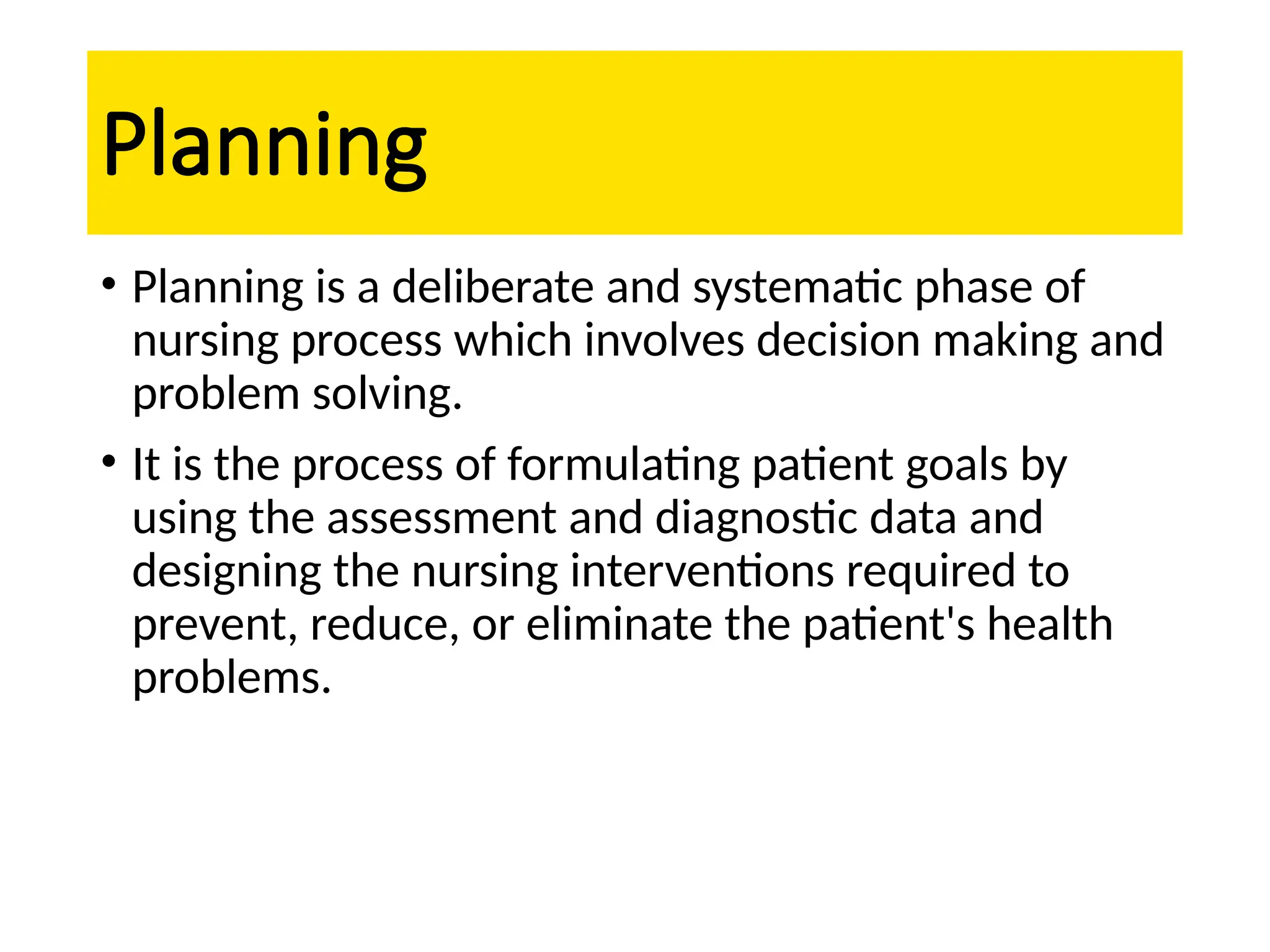 Planning
• Planning is a deliberate and systematic phase of
nursing process which involves decision making and
problem solving.
• It is the process of formulating patient goals by
using the assessment and diagnostic data and
designing the nursing interventions required to
prevent, reduce, or eliminate the patient's health
problems.
 