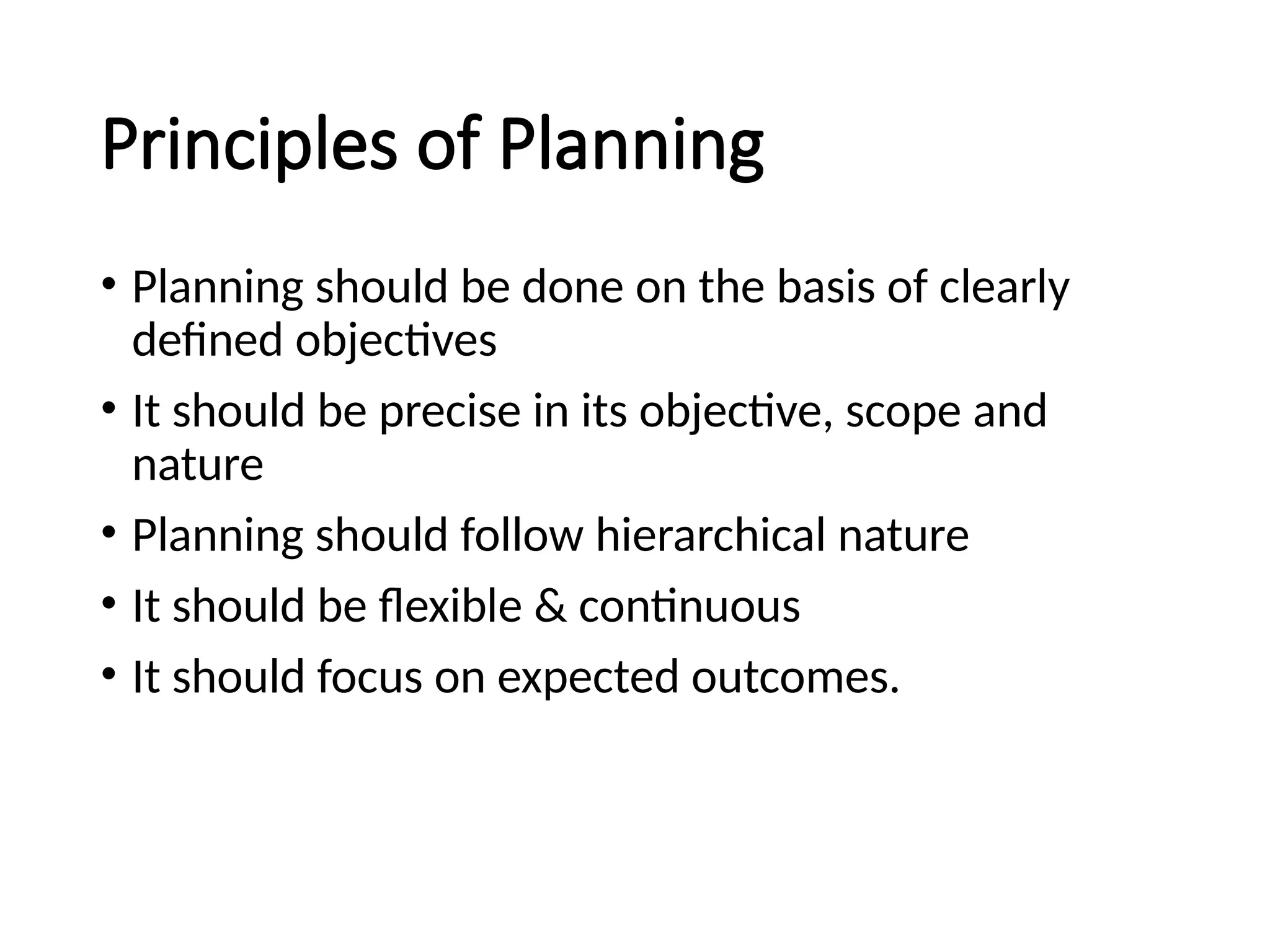 Principles of Planning
• Planning should be done on the basis of clearly
defined objectives
• It should be precise in its objective, scope and
nature
• Planning should follow hierarchical nature
• It should be flexible & continuous
• It should focus on expected outcomes.
 