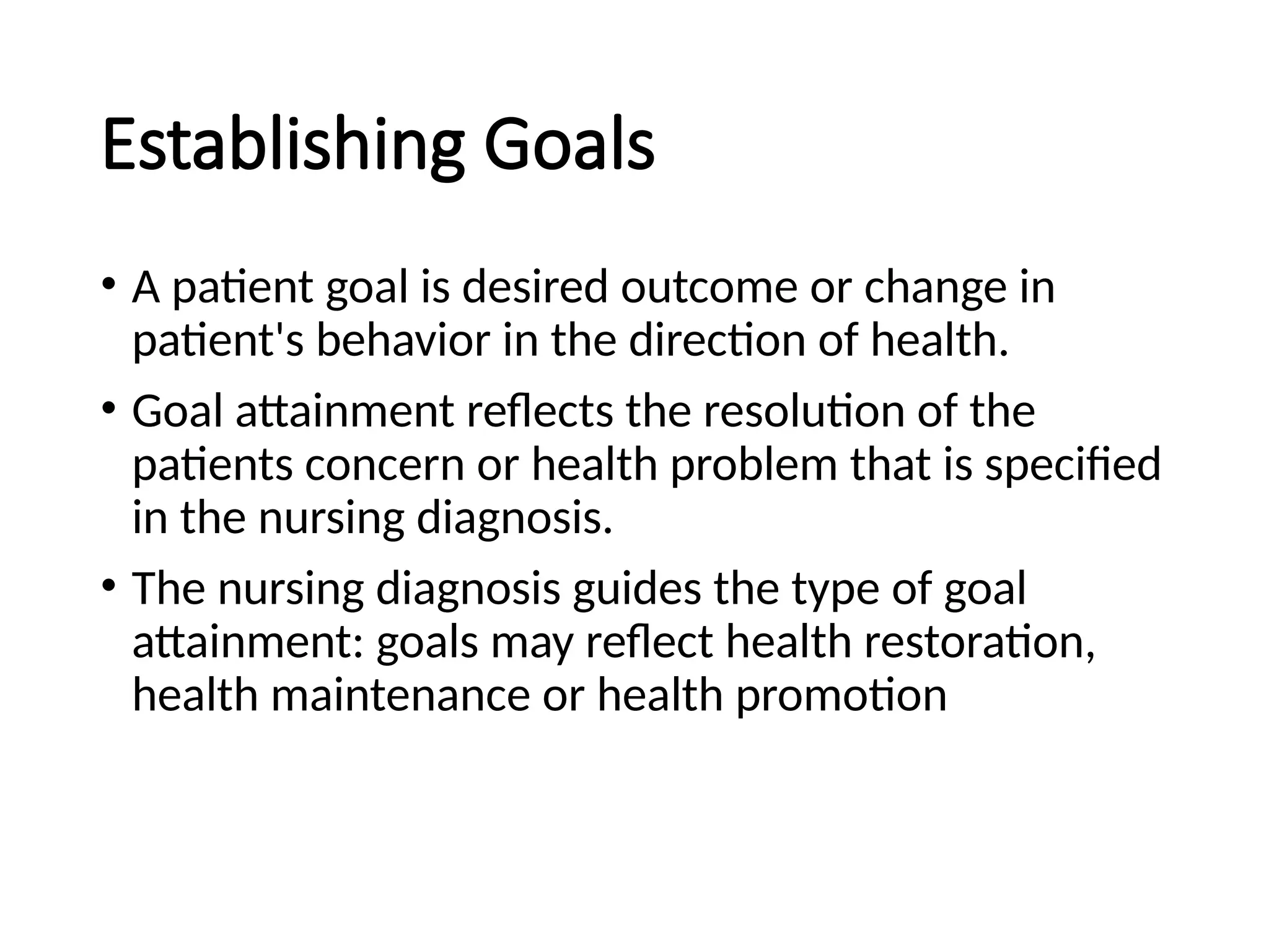 Establishing Goals
• A patient goal is desired outcome or change in
patient's behavior in the direction of health.
• Goal attainment reflects the resolution of the
patients concern or health problem that is specified
in the nursing diagnosis.
• The nursing diagnosis guides the type of goal
attainment: goals may reflect health restoration,
health maintenance or health promotion
 