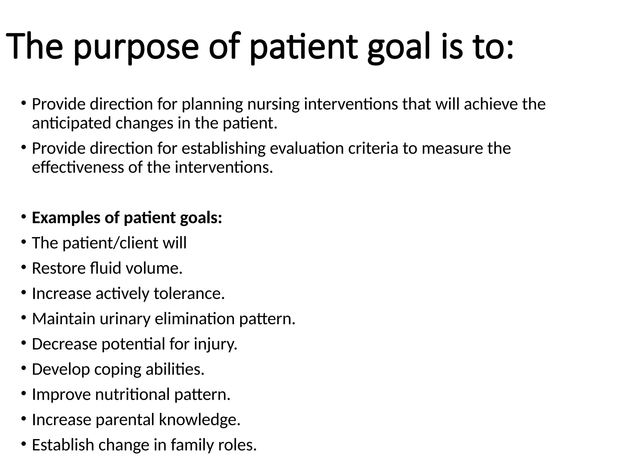 The purpose of patient goal is to:
• Provide direction for planning nursing interventions that will achieve the
anticipated changes in the patient.
• Provide direction for establishing evaluation criteria to measure the
effectiveness of the interventions.
• Examples of patient goals:
• The patient/client will
• Restore fluid volume.
• Increase actively tolerance.
• Maintain urinary elimination pattern.
• Decrease potential for injury.
• Develop coping abilities.
• Improve nutritional pattern.
• Increase parental knowledge.
• Establish change in family roles.
 