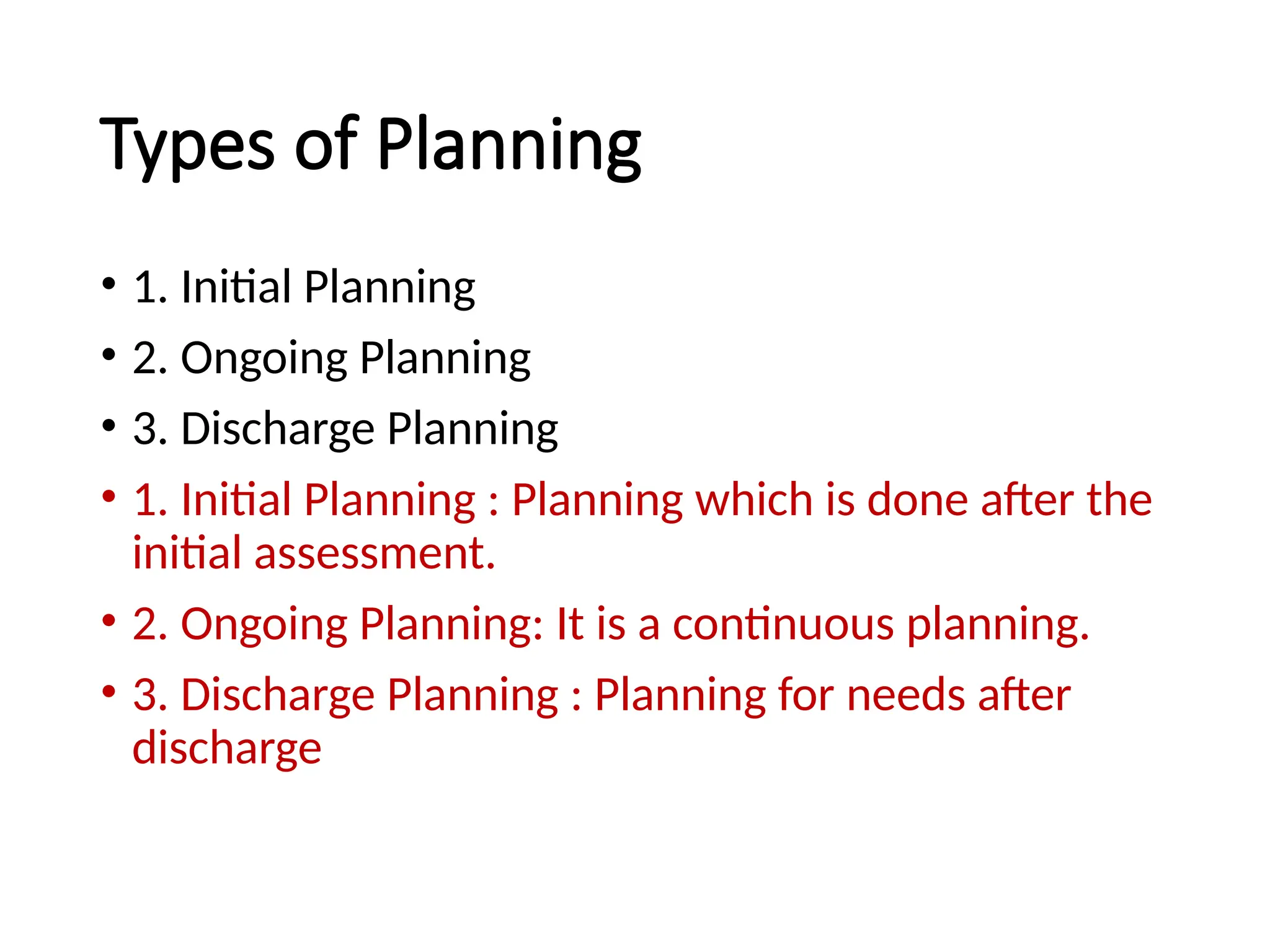 Types of Planning
• 1. Initial Planning
• 2. Ongoing Planning
• 3. Discharge Planning
• 1. Initial Planning : Planning which is done after the
initial assessment.
• 2. Ongoing Planning: It is a continuous planning.
• 3. Discharge Planning : Planning for needs after
discharge
 