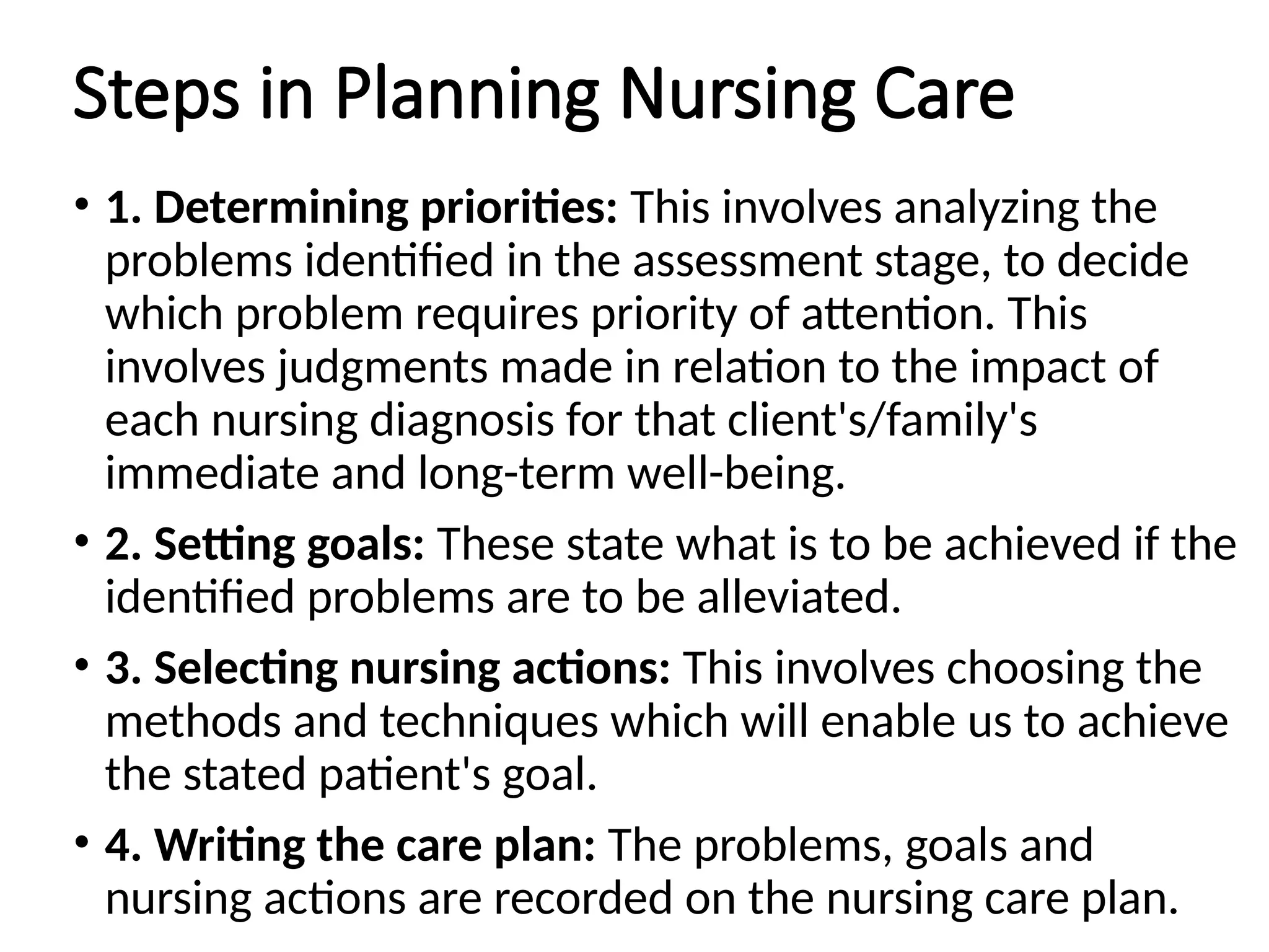 Steps in Planning Nursing Care
• 1. Determining priorities: This involves analyzing the
problems identified in the assessment stage, to decide
which problem requires priority of attention. This
involves judgments made in relation to the impact of
each nursing diagnosis for that client's/family's
immediate and long-term well-being.
• 2. Setting goals: These state what is to be achieved if the
identified problems are to be alleviated.
• 3. Selecting nursing actions: This involves choosing the
methods and techniques which will enable us to achieve
the stated patient's goal.
• 4. Writing the care plan: The problems, goals and
nursing actions are recorded on the nursing care plan.
 