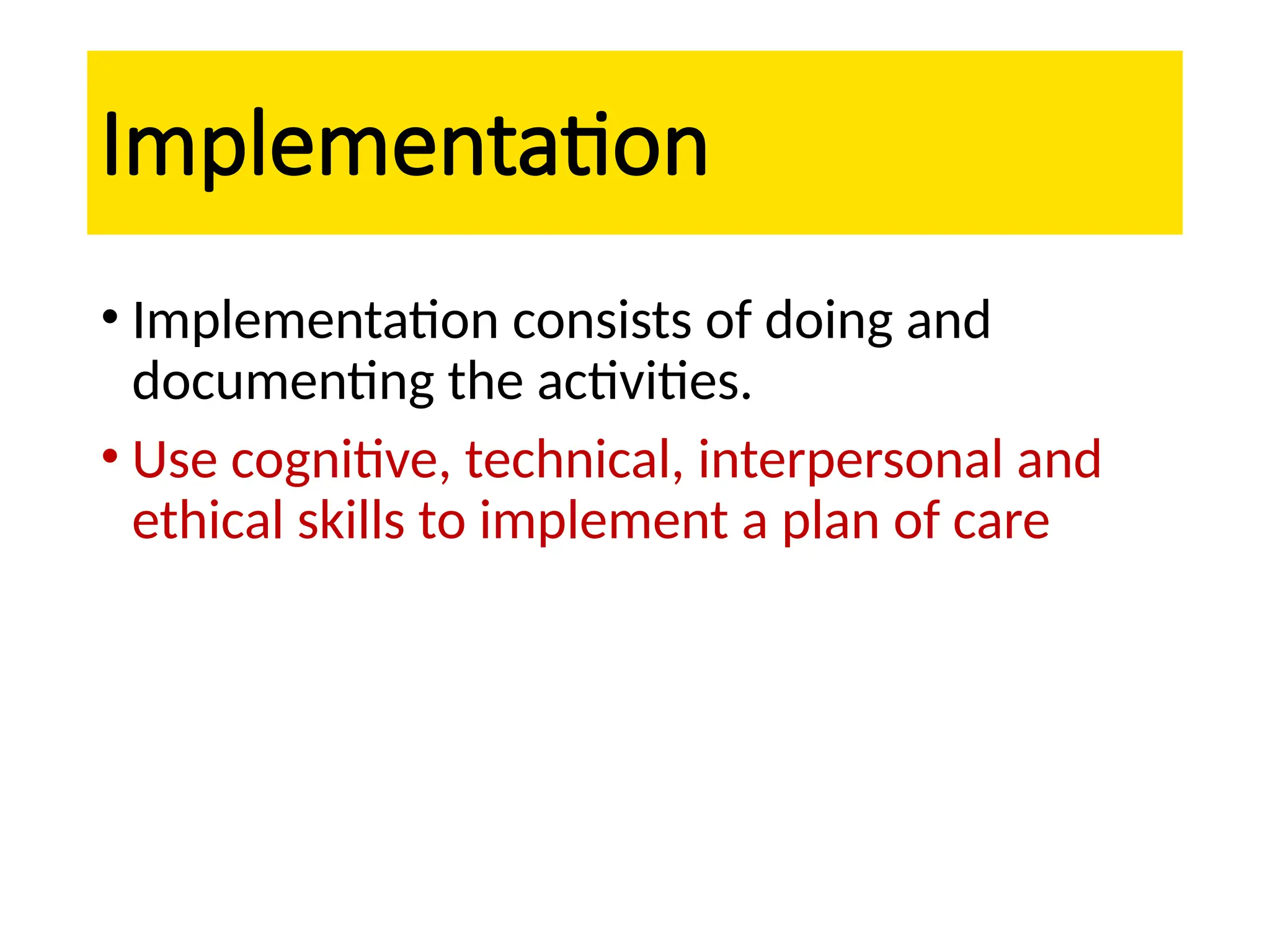 Implementation
• Implementation consists of doing and
documenting the activities.
• Use cognitive, technical, interpersonal and
ethical skills to implement a plan of care
 