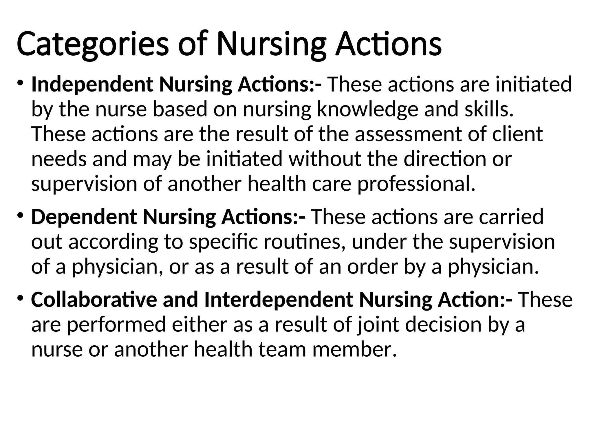 Categories of Nursing Actions
• Independent Nursing Actions:- These actions are initiated
by the nurse based on nursing knowledge and skills.
These actions are the result of the assessment of client
needs and may be initiated without the direction or
supervision of another health care professional.
• Dependent Nursing Actions:- These actions are carried
out according to specific routines, under the supervision
of a physician, or as a result of an order by a physician.
• Collaborative and Interdependent Nursing Action:- These
are performed either as a result of joint decision by a
nurse or another health team member.
 