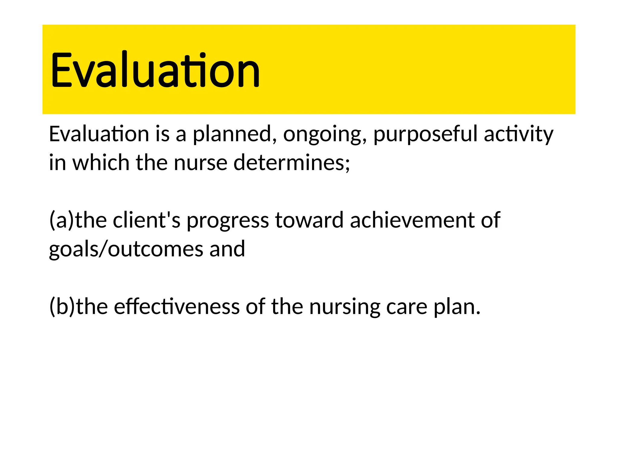 Evaluation
Evaluation is a planned, ongoing, purposeful activity
in which the nurse determines;
(a)the client's progress toward achievement of
goals/outcomes and
(b)the effectiveness of the nursing care plan.
 
