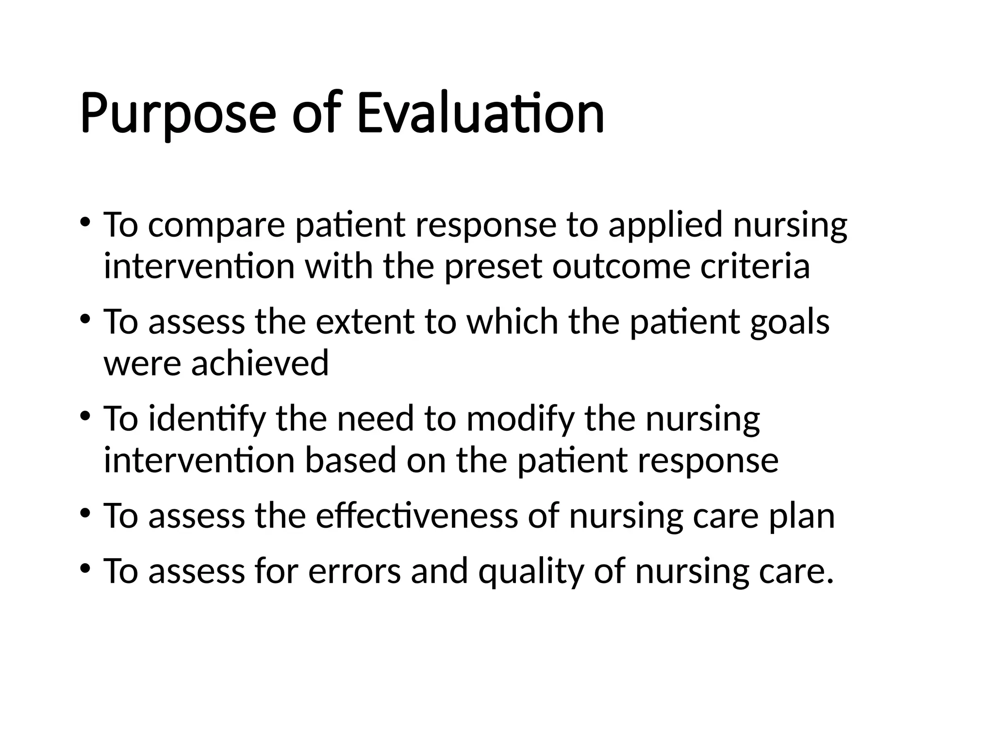 Purpose of Evaluation
• To compare patient response to applied nursing
intervention with the preset outcome criteria
• To assess the extent to which the patient goals
were achieved
• To identify the need to modify the nursing
intervention based on the patient response
• To assess the effectiveness of nursing care plan
• To assess for errors and quality of nursing care.
 