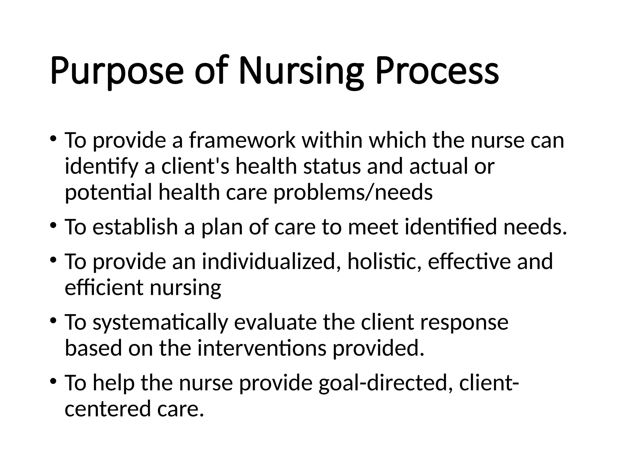Purpose of Nursing Process
• To provide a framework within which the nurse can
identify a client's health status and actual or
potential health care problems/needs
• To establish a plan of care to meet identified needs.
• To provide an individualized, holistic, effective and
efficient nursing
• To systematically evaluate the client response
based on the interventions provided.
• To help the nurse provide goal-directed, client-
centered care.
 