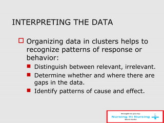 INTERPRETING THE DATA
 Organizing data in clusters helps to
recognize patterns of response or
behavior:
 Distinguish between relevant, irrelevant.
 Determine whether and where there are
gaps in the data.
 Identify patterns of cause and effect.
 