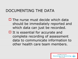 DOCUMENTING THE DATA
 The nurse must decide which data
should be immediately reported and
which data can just be recorded.
 It is essential for accurate and
complete recording of assessment
data to communicate information to
other health care team members.
 