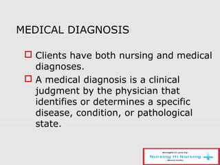 MEDICAL DIAGNOSIS
 Clients have both nursing and medical
diagnoses.
 A medical diagnosis is a clinical
judgment by the physician that
identifies or determines a specific
disease, condition, or pathological
state.
 