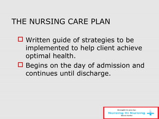 THE NURSING CARE PLAN
 Written guide of strategies to be
implemented to help client achieve
optimal health.
 Begins on the day of admission and
continues until discharge.
 