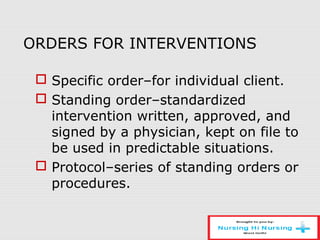 ORDERS FOR INTERVENTIONS
 Specific order–for individual client.
 Standing order–standardized
intervention written, approved, and
signed by a physician, kept on file to
be used in predictable situations.
 Protocol–series of standing orders or
procedures.
 