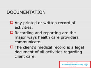 DOCUMENTATION
 Any printed or written record of
activities.
 Recording and reporting are the
major ways health care providers
communicate.
 The client’s medical record is a legal
document of all activities regarding
client care.
 