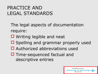 PRACTICE AND
LEGAL STANDARDS
The legal aspects of documentation
require:
 Writing legible and neat
 Spelling and grammar properly used
 Authorized abbreviations used
 Time-sequenced factual and
descriptive entries
 