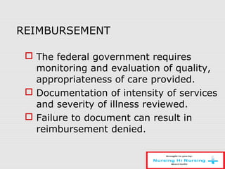 REIMBURSEMENT
 The federal government requires
monitoring and evaluation of quality,
appropriateness of care provided.
 Documentation of intensity of services
and severity of illness reviewed.
 Failure to document can result in
reimbursement denied.
 