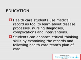EDUCATION
 Health care students use medical
record as tool to learn about disease
processes, nursing diagnoses,
complications and interventions.
 Students can enhance critical-thinking
skills by examining the records and
following health care team’s plan of
care.
 
