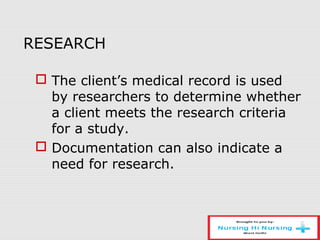 RESEARCH
 The client’s medical record is used
by researchers to determine whether
a client meets the research criteria
for a study.
 Documentation can also indicate a
need for research.
 