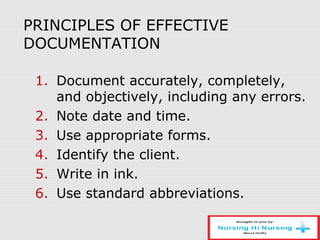 PRINCIPLES OF EFFECTIVE
DOCUMENTATION
1. Document accurately, completely,
and objectively, including any errors.
2. Note date and time.
3. Use appropriate forms.
4. Identify the client.
5. Write in ink.
6. Use standard abbreviations.
 
