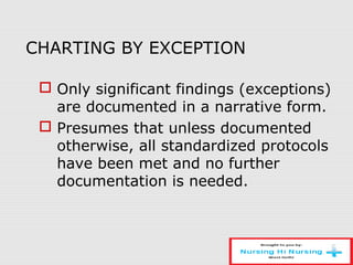 CHARTING BY EXCEPTION
 Only significant findings (exceptions)
are documented in a narrative form.
 Presumes that unless documented
otherwise, all standardized protocols
have been met and no further
documentation is needed.
 