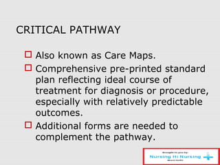 CRITICAL PATHWAY
 Also known as Care Maps.
 Comprehensive pre-printed standard
plan reflecting ideal course of
treatment for diagnosis or procedure,
especially with relatively predictable
outcomes.
 Additional forms are needed to
complement the pathway.
 