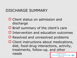 DISCHARGE SUMMARY
 Client status on admission and
discharge
 Brief summary of the client’s care
 Intervention and education outcomes
 Resolved and unresolved problems
 Client instructions about medications,
diet, food-drug interactions, activity,
treatments, follow-up, and other
needs
 