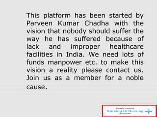 This platform has been started by
Parveen Kumar Chadha with the
vision that nobody should suffer the
way he has suffered because of
lack and improper healthcare
facilities in India. We need lots of
funds manpower etc. to make this
vision a reality please contact us.
Join us as a member for a noble
cause.
 
