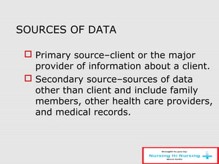 SOURCES OF DATA
 Primary source–client or the major
provider of information about a client.
 Secondary source–sources of data
other than client and include family
members, other health care providers,
and medical records.
 