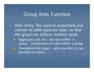 G o p Role F nctionG o p Role F nctionGroup Role FunctionGroup Role Function
 Role clarity; the need to understand andRole clarity; the need to understand and
commit to fulfill expected tasks, so thatcommit to fulfill expected tasks, so thatp ,p ,
the group can achieve common goals.the group can achieve common goals.
 Aggregate role setAggregate role set –– all roles within aall roles within aAggregate role setAggregate role set all roles within aall roles within a
group. Complement of roles within a group.group. Complement of roles within a group.
 Developmental stageDevelopmental stage –– add new roles as weadd new roles as wep gp g
develop or maturedevelop or mature
 