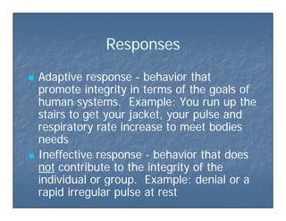 ResponsesResponsesResponsesResponses
 Adaptive responseAdaptive response -- behavior thatbehavior that
promote integrity in terms of the goals ofpromote integrity in terms of the goals of
human systems. Example: You run up thehuman systems. Example: You run up the
stairs to get your jacket, your pulse andstairs to get your jacket, your pulse and
espi ato ate inc ease to meet bodiesespi ato ate inc ease to meet bodiesrespiratory rate increase to meet bodiesrespiratory rate increase to meet bodies
needsneeds
Ineffective responseIneffective response behavior that doesbehavior that does Ineffective responseIneffective response -- behavior that doesbehavior that does
notnot contribute to the integrity of thecontribute to the integrity of the
individual or group Example: denial or aindividual or group Example: denial or aindividual or group. Example: denial or aindividual or group. Example: denial or a
rapid irregular pulse at restrapid irregular pulse at rest
 