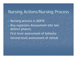 N sing Actions/N sing P ocessN sing Actions/N sing P ocessNursing Actions/Nursing ProcessNursing Actions/Nursing Process
 Nursing process is ADPIENursing process is ADPIE
 Roy separates Assessment into twoRoy separates Assessment into two Roy separates Assessment into twoRoy separates Assessment into two
distinct phases:distinct phases:
First level assessment of behaviorFirst level assessment of behaviorFirst level assessment of behaviorFirst level assessment of behavior
Second level assessment of stimuliSecond level assessment of stimuli
 