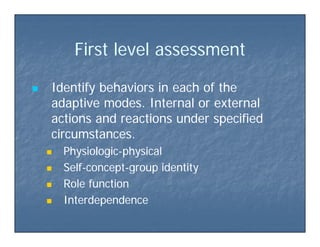 Fi st le el assessmentFi st le el assessmentFirst level assessmentFirst level assessment
 Identify behaviors in each of theIdentify behaviors in each of the
adaptive modes. Internal or externaladaptive modes. Internal or externalpp
actions and reactions under specifiedactions and reactions under specified
circumstances.circumstances.
 PhysiologicPhysiologic--physicalphysical
 SelfSelf--conceptconcept--group identitygroup identity SelfSelf conceptconcept group identitygroup identity
 Role functionRole function
 InterdependenceInterdependence InterdependenceInterdependence
 