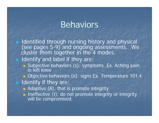 Beha io sBeha io sBehaviorsBehaviors
 Identified through nursing history and physicalIdentified through nursing history and physical
(see pages 5(see pages 5--9) and ongoing assessments. We9) and ongoing assessments. We
cluster them together in the 4 modes.cluster them together in the 4 modes.cluster them together in the 4 modes.cluster them together in the 4 modes.
 Identify and label if they are:Identify and label if they are:
 Subjective behaviors (s): symptoms. Ex. Aching painSubjective behaviors (s): symptoms. Ex. Aching pain
in left kneein left kneein left kneein left knee
 Objective behaviors (o): signs Ex. Temperature 101.4Objective behaviors (o): signs Ex. Temperature 101.4
 Identify if they are:Identify if they are:y yy y
 Adaptive (A), that is promote integrityAdaptive (A), that is promote integrity
 Ineffective (I), do not promote integrity or integrityIneffective (I), do not promote integrity or integrity
will be compromised.will be compromised.will be compromised.will be compromised.
 