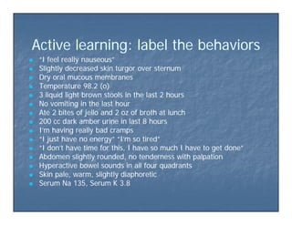 A ti l i l b l th b h iA ti l i l b l th b h iActive learning: label the behaviorsActive learning: label the behaviors
 “I feel really nauseous”“I feel really nauseous”
 Slightly decreased skin turgor over sternumSlightly decreased skin turgor over sternum Slightly decreased skin turgor over sternumSlightly decreased skin turgor over sternum
 Dry oral mucous membranesDry oral mucous membranes
 Temperature 98.2 (o)Temperature 98.2 (o)
 3 liquid light brown stools in the last 2 hours3 liquid light brown stools in the last 2 hoursq gq g
 No vomiting in the last hourNo vomiting in the last hour
 Ate 2 bites of jello and 2 oz of broth at lunchAte 2 bites of jello and 2 oz of broth at lunch
 200 cc dark amber urine in last 8 hours200 cc dark amber urine in last 8 hours
 I’m having really bad crampsI’m having really bad cramps
 “I just have no energy” “I’m so tired”“I just have no energy” “I’m so tired”
 “I don’t have time for this, I have so much I have to get done”“I don’t have time for this, I have so much I have to get done”
Abd li htl d d t d ith l tiAbd li htl d d t d ith l ti Abdomen slightly rounded, no tenderness with palpationAbdomen slightly rounded, no tenderness with palpation
 Hyperactive bowel sounds in all four quadrantsHyperactive bowel sounds in all four quadrants
 Skin pale, warm, slightly diaphoreticSkin pale, warm, slightly diaphoretic
 Serum Na 135 Serum K 3 8Serum Na 135 Serum K 3 8 Serum Na 135, Serum K 3.8Serum Na 135, Serum K 3.8
 